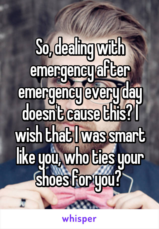 So, dealing with emergency after emergency every day doesn't cause this? I wish that I was smart like you, who ties your shoes for you? 