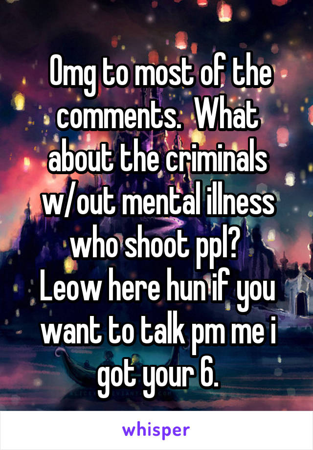  Omg to most of the comments.  What about the criminals w/out mental illness who shoot ppl? 
Leow here hun if you want to talk pm me i got your 6.