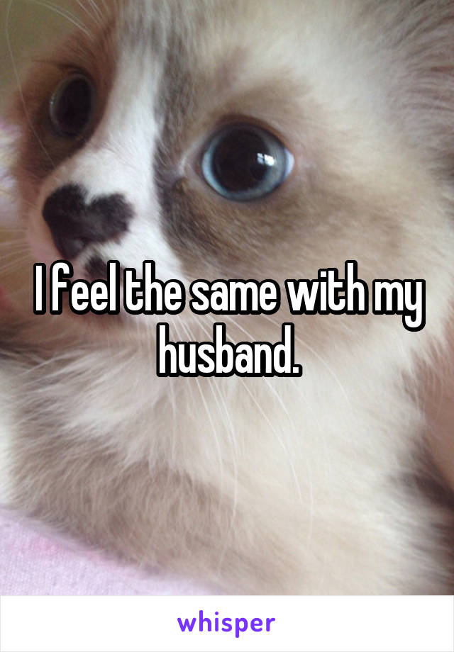 I feel the same with my husband.