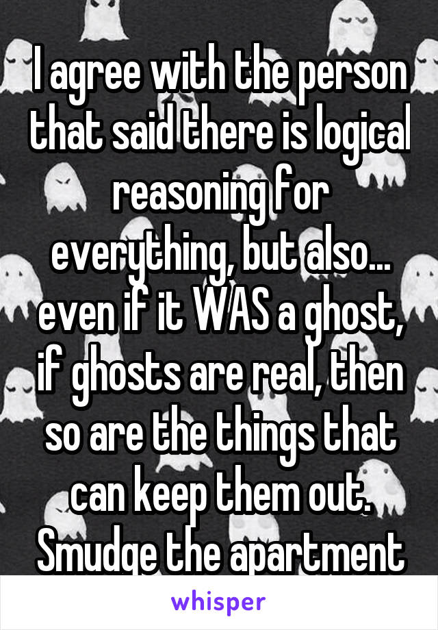 I agree with the person that said there is logical reasoning for everything, but also... even if it WAS a ghost, if ghosts are real, then so are the things that can keep them out. Smudge the apartment