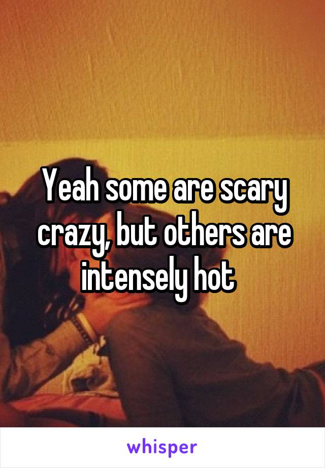Yeah some are scary crazy, but others are intensely hot  