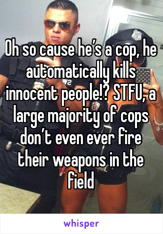 Oh so cause he’s a cop, he automatically kills innocent people!? STFU, a large majority of cops don’t even ever fire their weapons in the field 