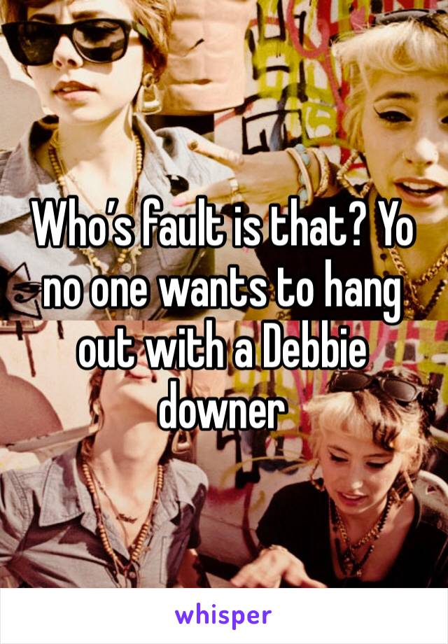 Who’s fault is that? Yo no one wants to hang out with a Debbie downer