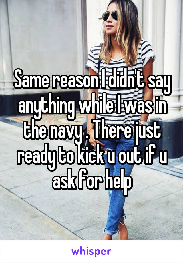 Same reason I didn't say anything while I was in the navy . There just ready to kick u out if u ask for help