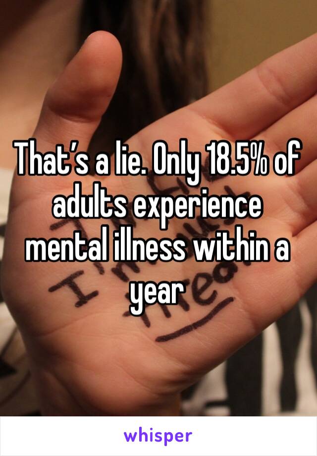 That’s a lie. Only 18.5% of adults experience mental illness within a year