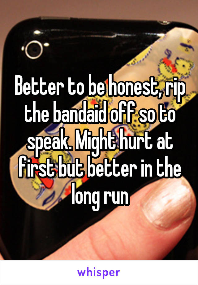 Better to be honest, rip the bandaid off so to speak. Might hurt at first but better in the long run