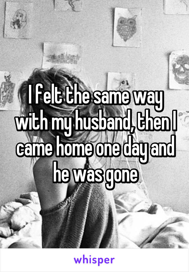 I felt the same way with my husband, then I came home one day and he was gone