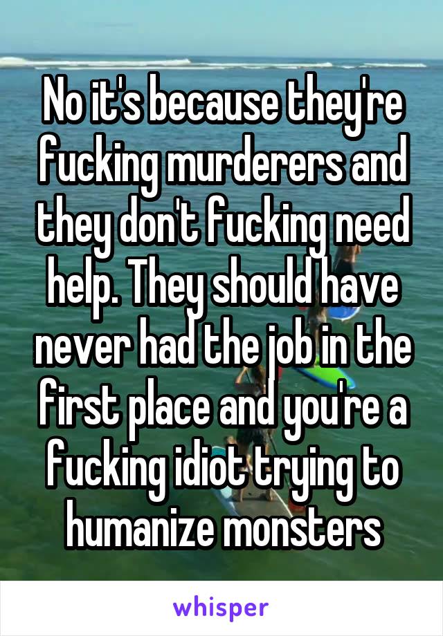 No it's because they're fucking murderers and they don't fucking need help. They should have never had the job in the first place and you're a fucking idiot trying to humanize monsters