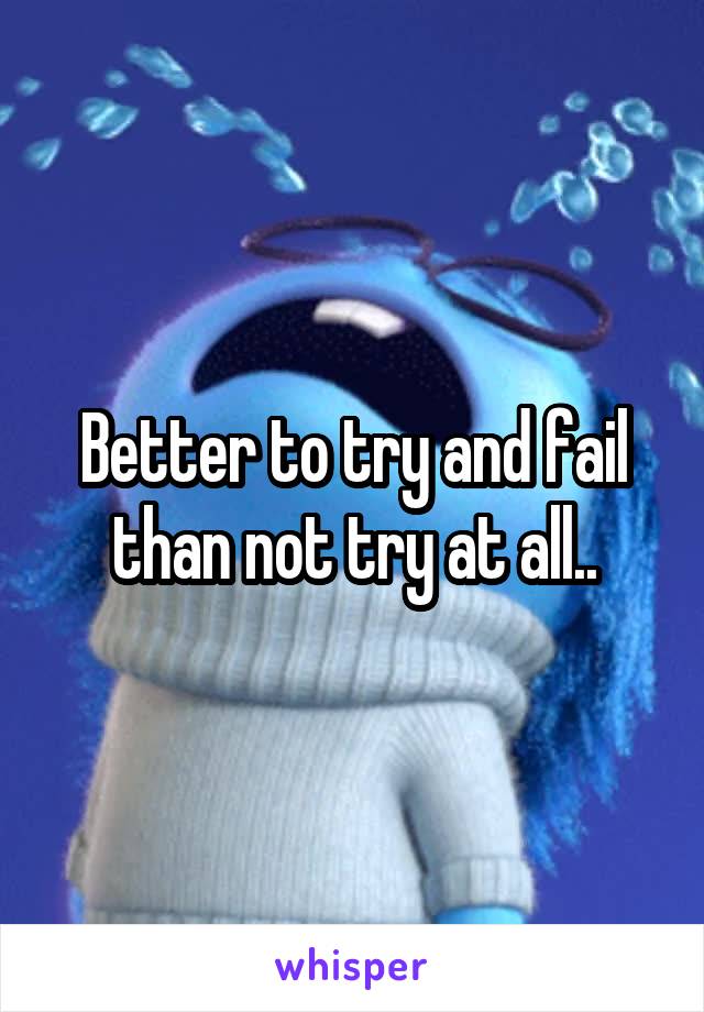 Better to try and fail than not try at all..