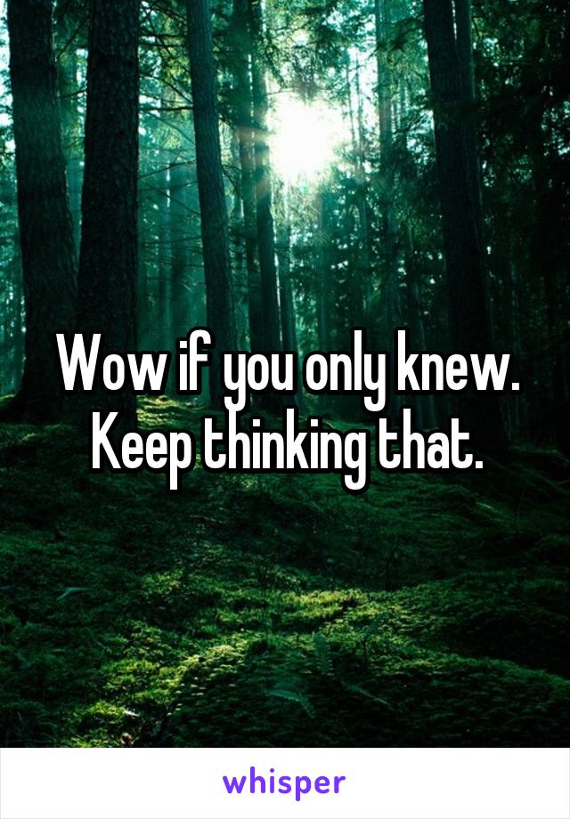 Wow if you only knew. Keep thinking that.