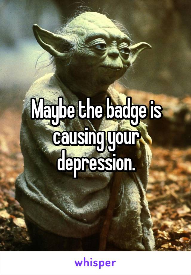 Maybe the badge is causing your depression.