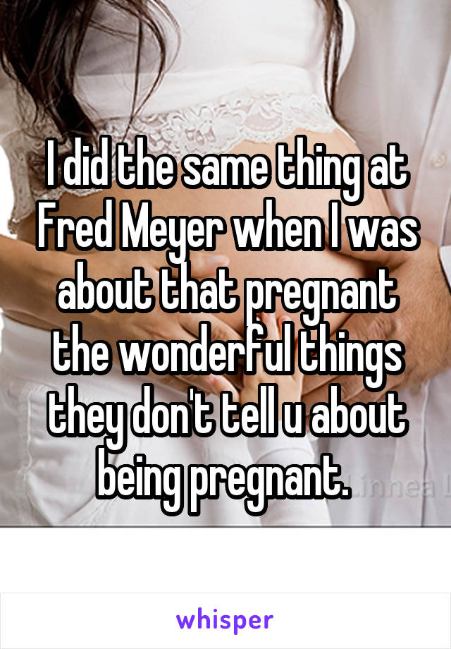 I did the same thing at Fred Meyer when I was about that pregnant the wonderful things they don't tell u about being pregnant. 