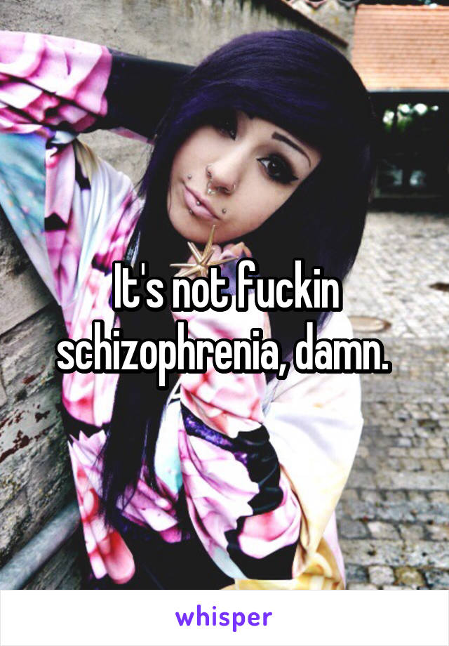 It's not fuckin schizophrenia, damn. 