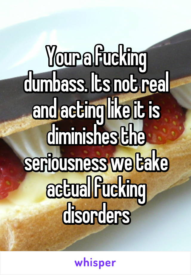 Your a fucking dumbass. Its not real and acting like it is diminishes the seriousness we take actual fucking disorders