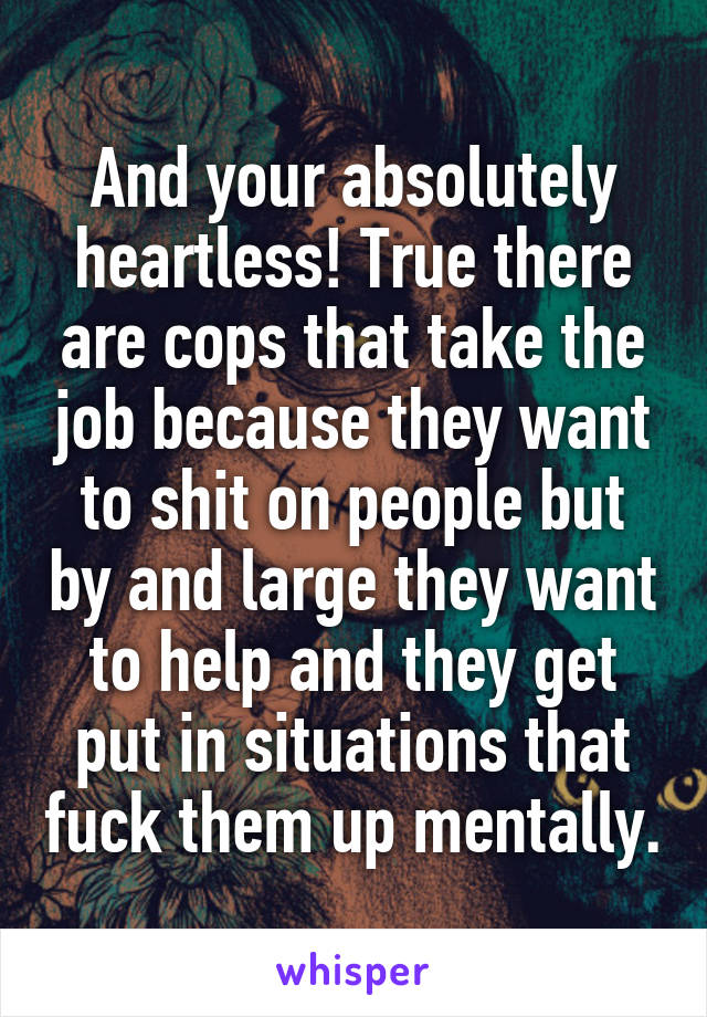 And your absolutely heartless! True there are cops that take the job because they want to shit on people but by and large they want to help and they get put in situations that fuck them up mentally.