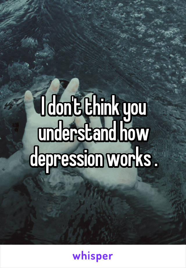 I don't think you understand how depression works .