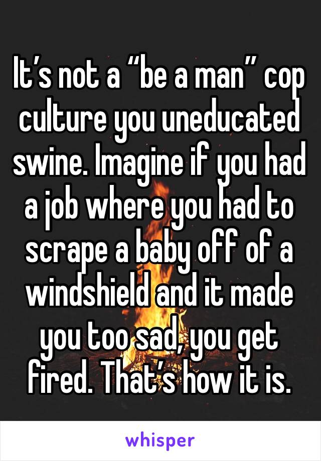 It’s not a “be a man” cop culture you uneducated swine. Imagine if you had a job where you had to scrape a baby off of a windshield and it made you too sad, you get fired. That’s how it is. 