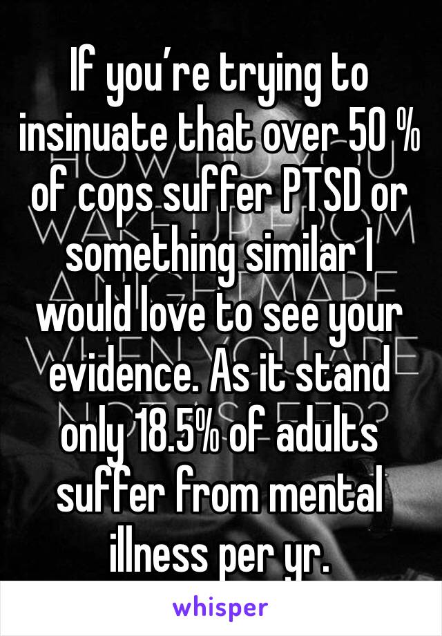 If you’re trying to insinuate that over 50 % of cops suffer PTSD or something similar I would love to see your evidence. As it stand only 18.5% of adults suffer from mental illness per yr. 