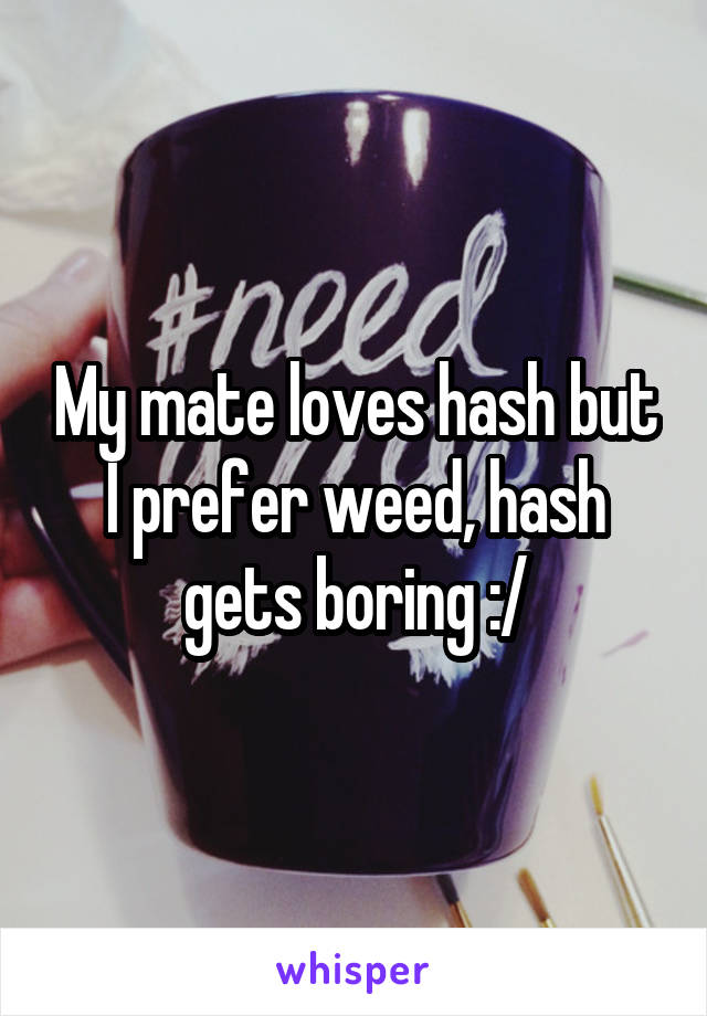 My mate loves hash but I prefer weed, hash gets boring :/