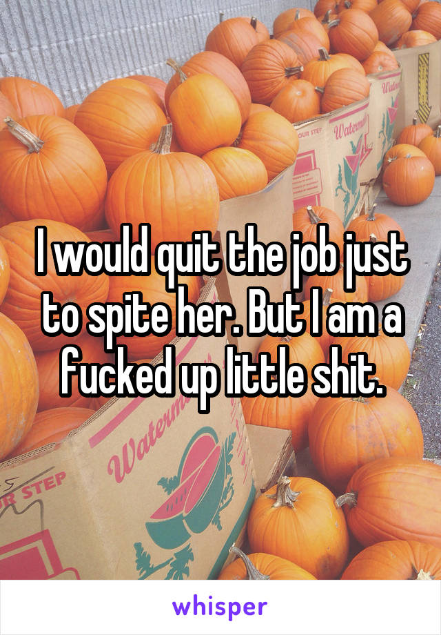 I would quit the job just to spite her. But I am a fucked up little shit.