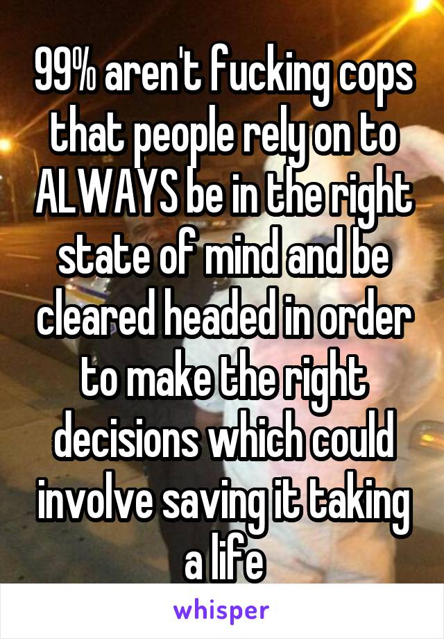 99% aren't fucking cops that people rely on to ALWAYS be in the right state of mind and be cleared headed in order to make the right decisions which could involve saving it taking a life