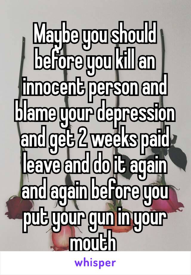 Maybe you should before you kill an innocent person and blame your depression​ and get 2 weeks paid leave and do it again and again before you put your gun in your mouth 