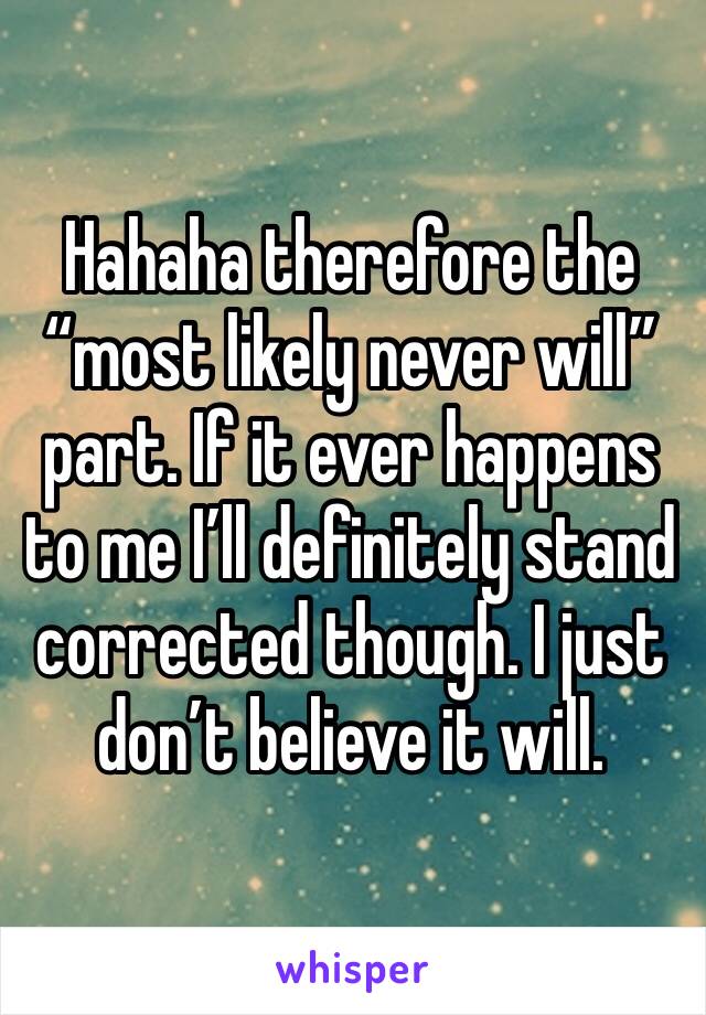 Hahaha therefore the “most likely never will” part. If it ever happens to me I’ll definitely stand corrected though. I just don’t believe it will.