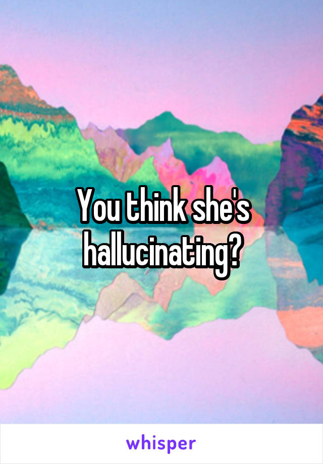 You think she's hallucinating?