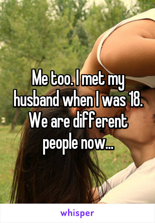 Me too. I met my husband when I was 18. We are different people now...