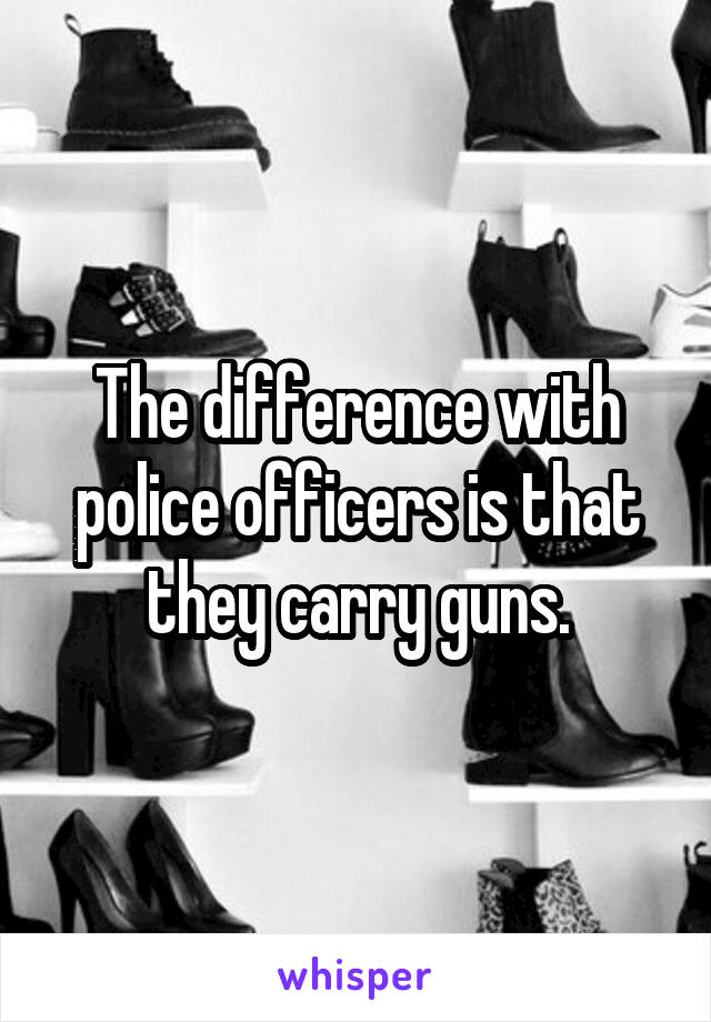 The difference with police officers is that they carry guns.