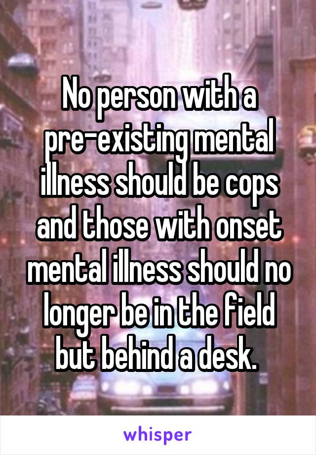 No person with a pre-existing mental illness should be cops and those with onset mental illness should no longer be in the field but behind a desk. 