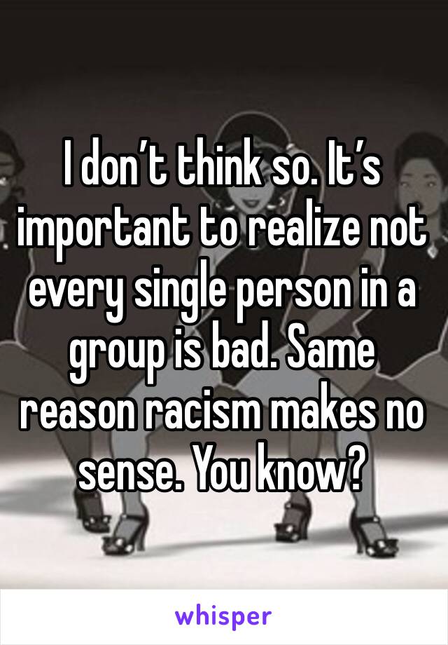 I don’t think so. It’s important to realize not every single person in a group is bad. Same reason racism makes no sense. You know?