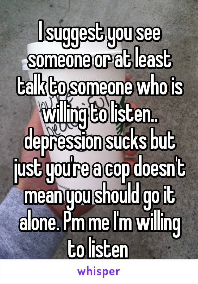 I suggest you see someone or at least talk to someone who is willing to listen.. depression sucks but just you're a cop doesn't mean you should go it alone. Pm me I'm willing to listen 