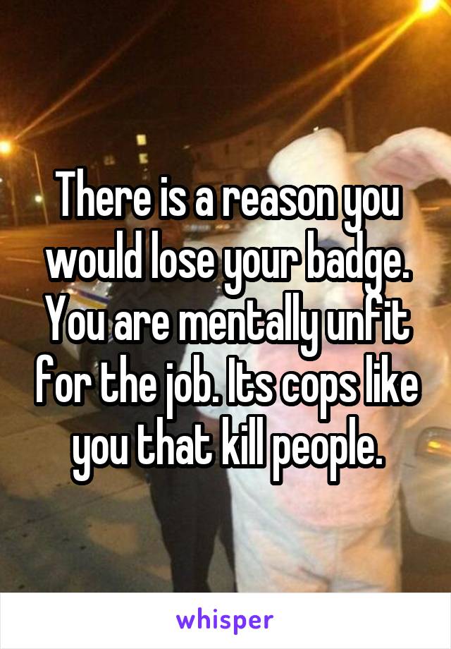 There is a reason you would lose your badge. You are mentally unfit for the job. Its cops like you that kill people.