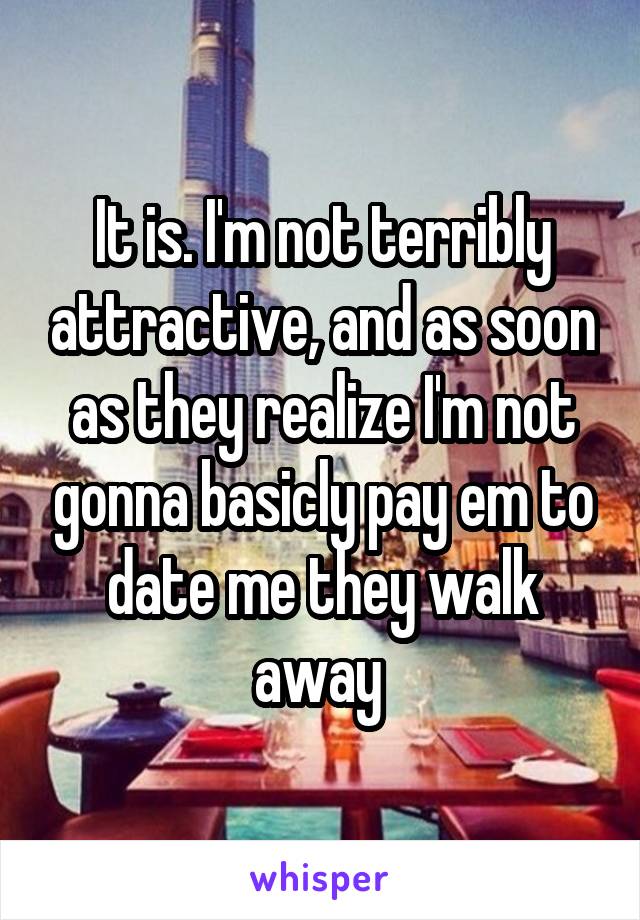 It is. I'm not terribly attractive, and as soon as they realize I'm not gonna basicly pay em to date me they walk away 