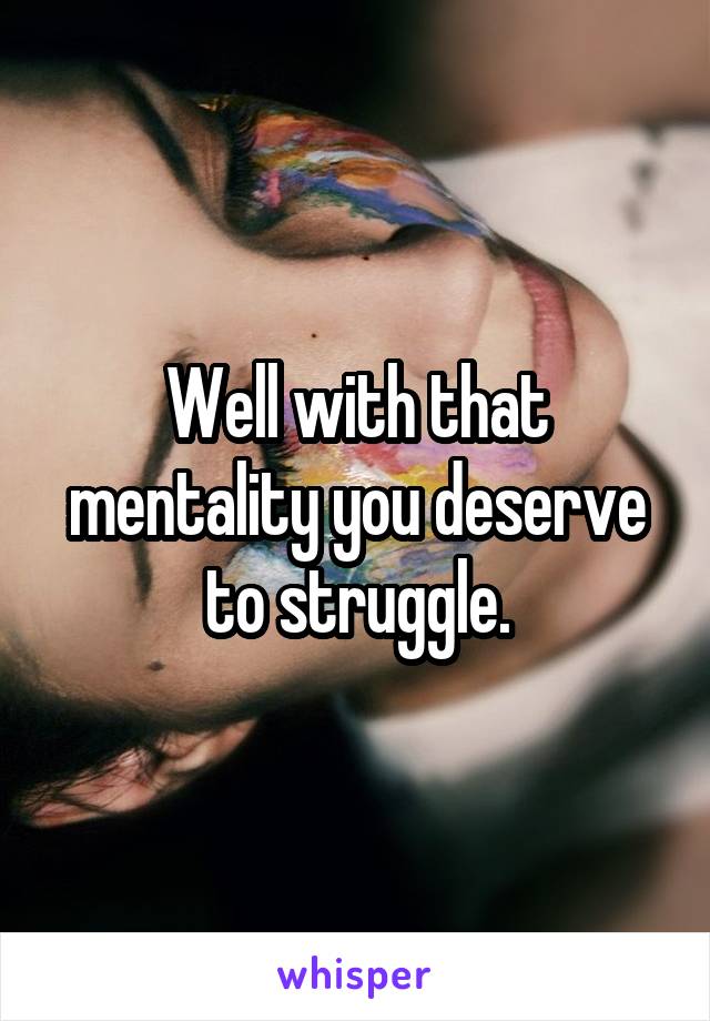 Well with that mentality you deserve to struggle.