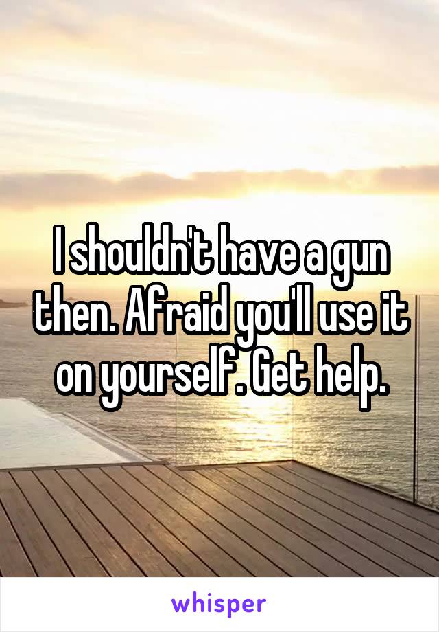 I shouldn't have a gun then. Afraid you'll use it on yourself. Get help.