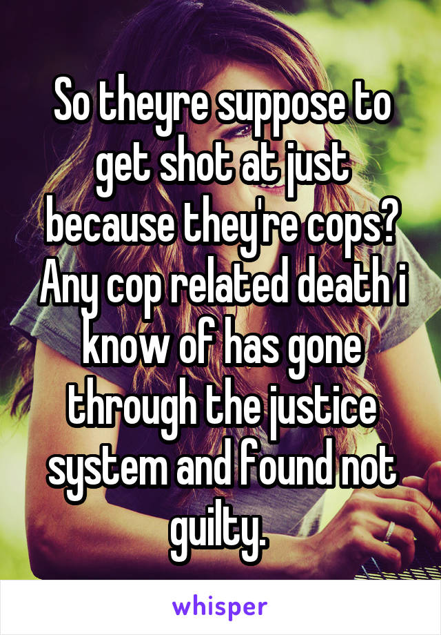 So theyre suppose to get shot at just because they're cops? Any cop related death i know of has gone through the justice system and found not guilty. 