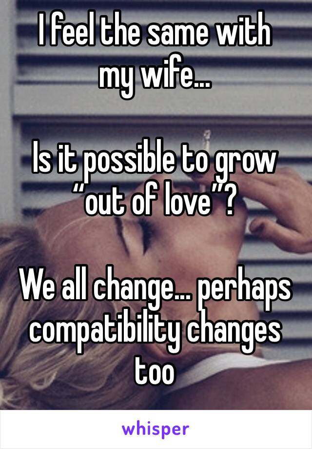 I feel the same with my wife...

Is it possible to grow “out of love”?

We all change... perhaps compatibility changes too