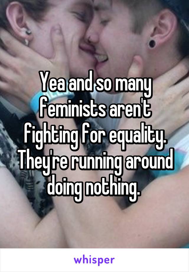 Yea and so many feminists aren't fighting for equality. They're running around doing nothing. 