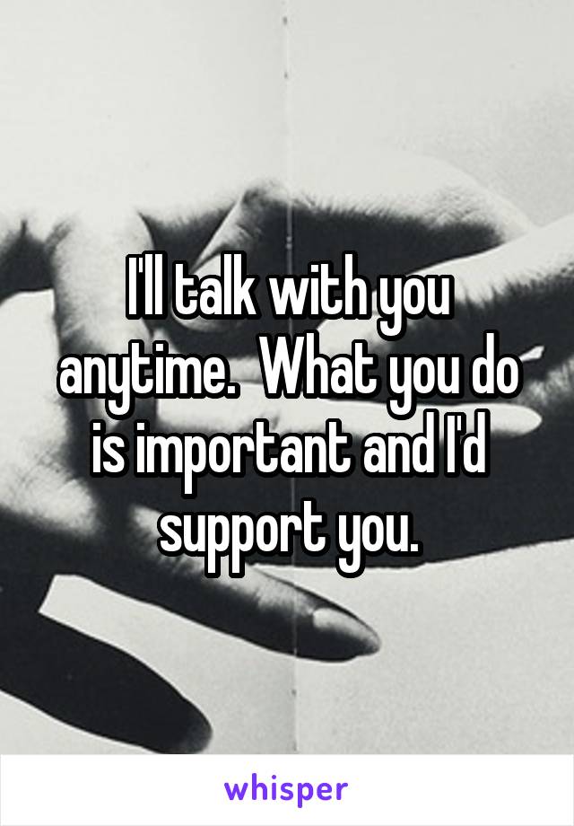 I'll talk with you anytime.  What you do is important and I'd support you.