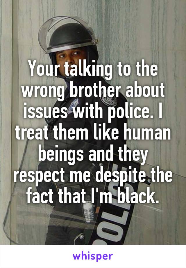 Your talking to the wrong brother about issues with police. I treat them like human beings and they respect me despite the fact that I'm black.