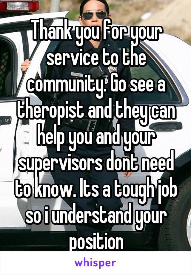 Thank you for your service to the community. Go see a theropist and they can help you and your supervisors dont need to know. Its a tough job so i understand your position