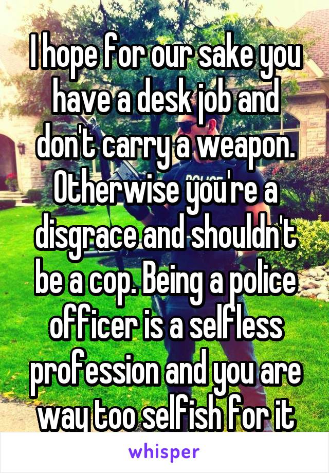 I hope for our sake you have a desk job and don't carry a weapon. Otherwise you're a disgrace and shouldn't be a cop. Being a police officer is a selfless profession and you are way too selfish for it