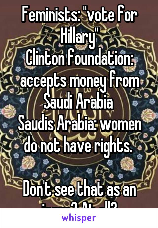 Feminists: "vote for Hillary"
Clinton foundation: accepts money from Saudi Arabia 
Saudis Arabia: women do not have rights. 

Don't see that as an issue? At all?