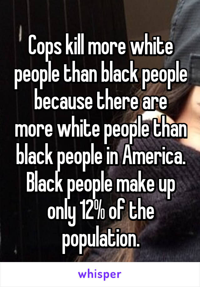 Cops kill more white people than black people because there are more white people than black people in America. Black people make up only 12% of the population.