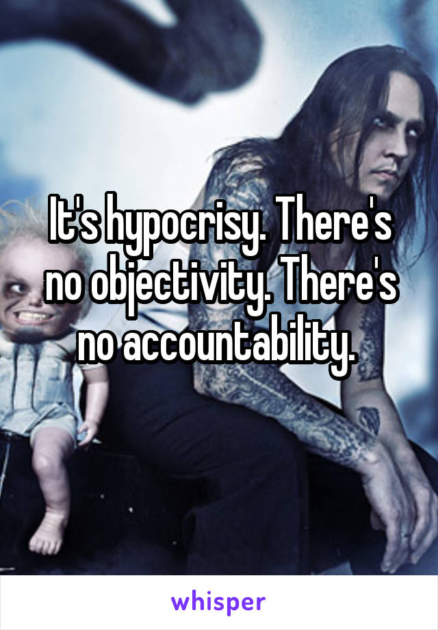 It's hypocrisy. There's no objectivity. There's no accountability. 
