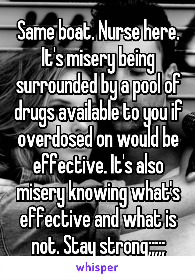 Same boat. Nurse here. It's misery being surrounded by a pool of drugs available to you if overdosed on would be effective. It's also misery knowing what's effective and what is not. Stay strong;;;;;