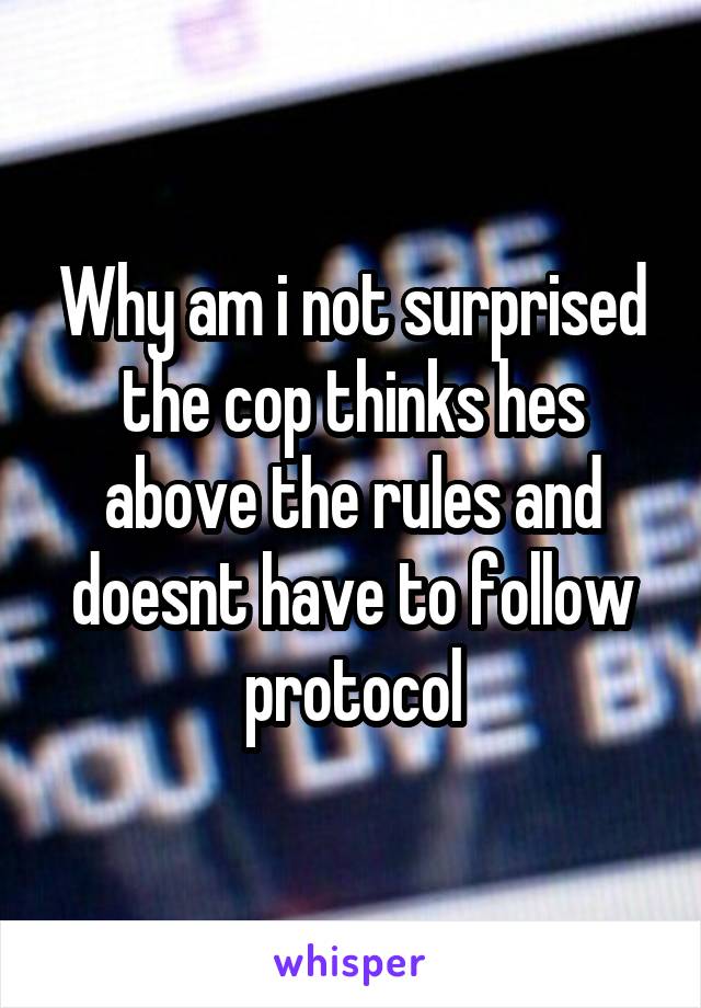 Why am i not surprised the cop thinks hes above the rules and doesnt have to follow protocol