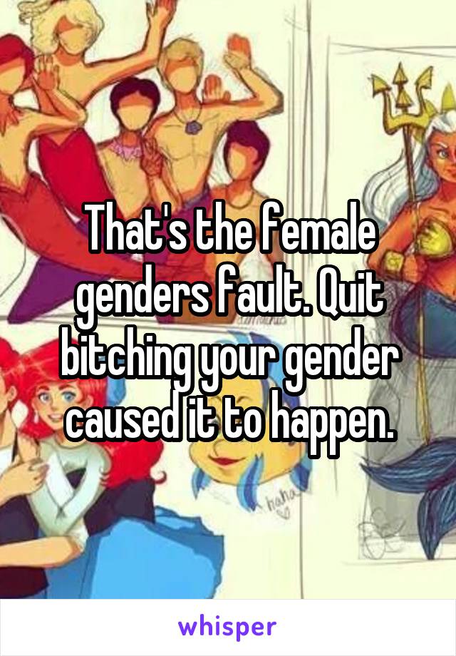 That's the female genders fault. Quit bitching your gender caused it to happen.